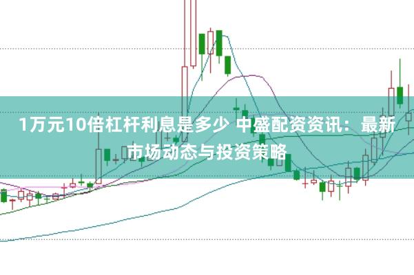 1万元10倍杠杆利息是多少 中盛配资资讯：最新市场动态与投资策略