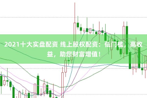 2021十大实盘配资 线上股权配资：低门槛，高收益，助您财富增值！