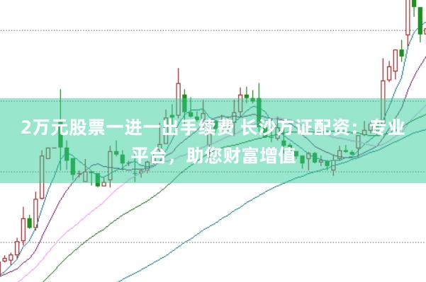 2万元股票一进一出手续费 长沙方证配资：专业平台，助您财富增值