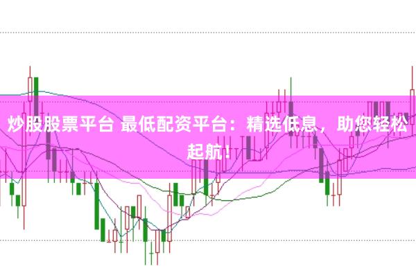 炒股股票平台 最低配资平台：精选低息，助您轻松起航！