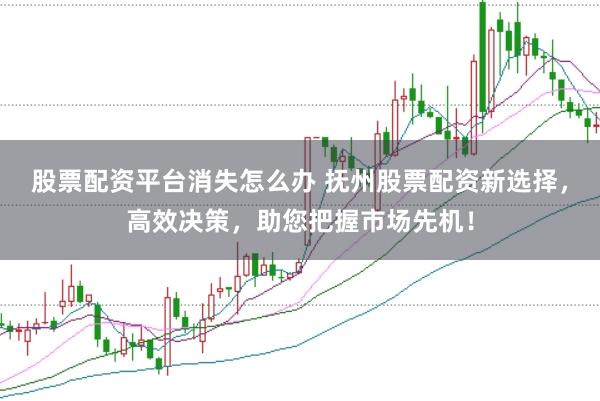 股票配资平台消失怎么办 抚州股票配资新选择，高效决策，助您把握市场先机！