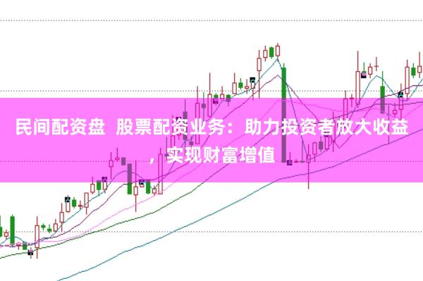 民间配资盘  股票配资业务：助力投资者放大收益，实现财富增值