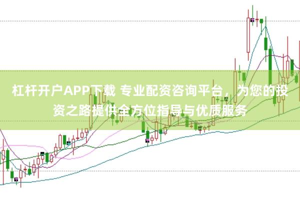 杠杆开户APP下载 专业配资咨询平台，为您的投资之路提供全方位指导与优质服务