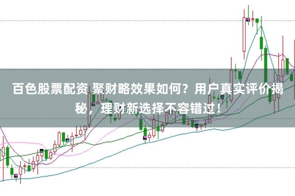 百色股票配资 聚财略效果如何？用户真实评价揭秘，理财新选择不容错过！
