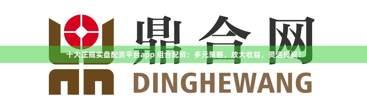 十大正规实盘配资平台app 组合配资：多元策略，放大收益，灵活投资！