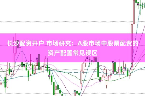 长沙配资开户 市场研究：A股市场中股票配资的资产配置常见误区