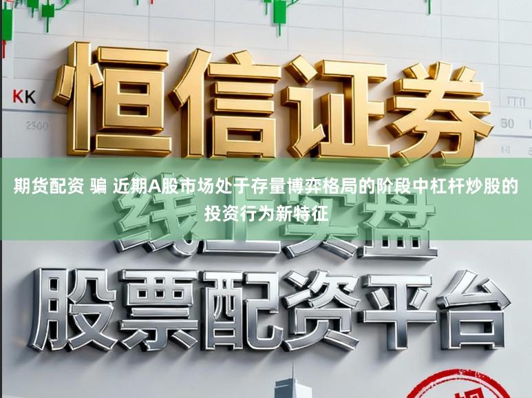 期货配资 骗 近期A股市场处于存量博弈格局的阶段中杠杆炒股的投资行为新特征