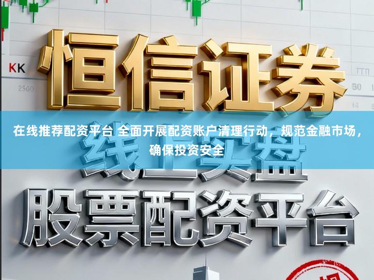 在线推荐配资平台 全面开展配资账户清理行动，规范金融市场，确保投资安全