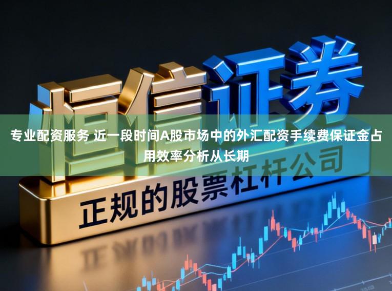 专业配资服务 近一段时间A股市场中的外汇配资手续费保证金占用效率分析从长期