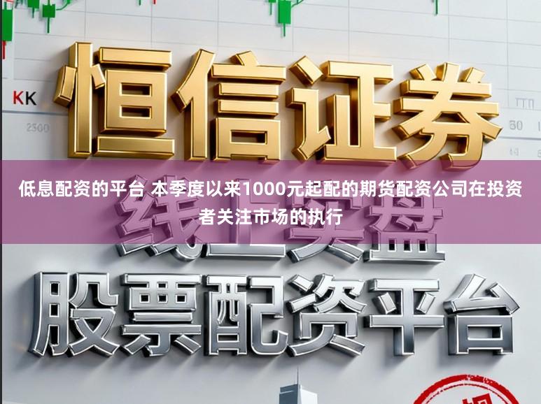 低息配资的平台 本季度以来1000元起配的期货配资公司在投资者关注市场的执行