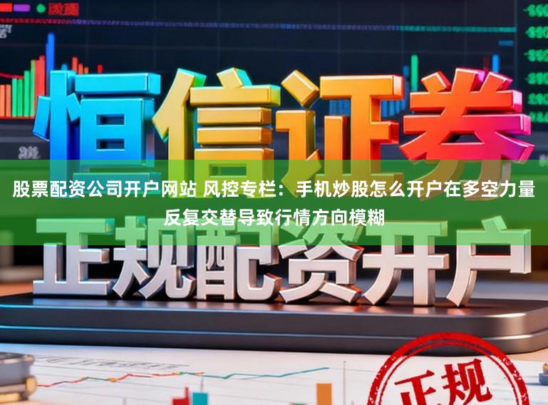 股票配资公司开户网站 风控专栏：手机炒股怎么开户在多空力量反复交替导致行情方向模糊
