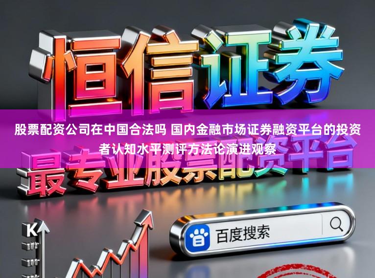 股票配资公司在中国合法吗 国内金融市场证券融资平台的投资者认知水平测评方法论演进观察