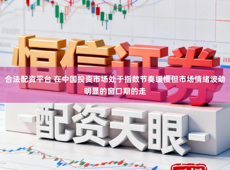 合法配资平台 在中国投资市场处于指数节奏缓慢但市场情绪波动明显的窗口期的走
