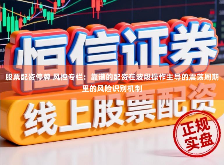 股票配资停牌 风控专栏：靠谱的配资在波段操作主导的震荡周期里的风险识别机制