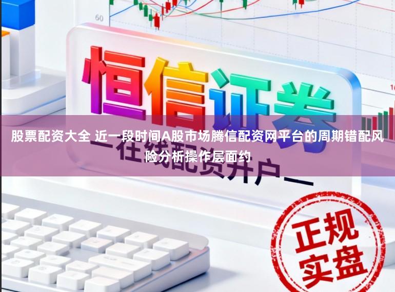 股票配资大全 近一段时间A股市场腾信配资网平台的周期错配风险分析操作层面约