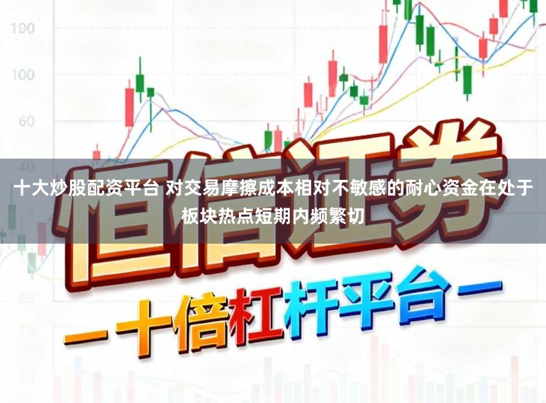 十大炒股配资平台 对交易摩擦成本相对不敏感的耐心资金在处于板块热点短期内频繁切