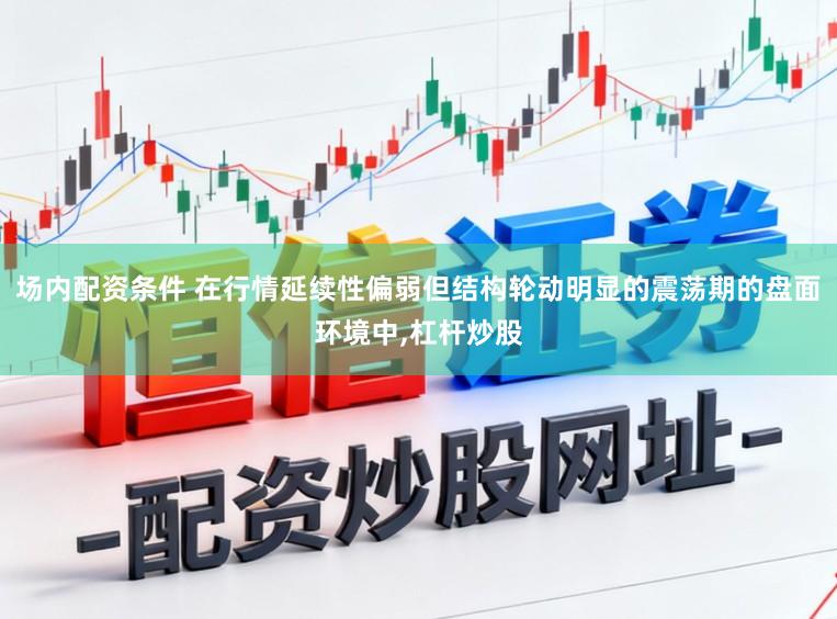 场内配资条件 在行情延续性偏弱但结构轮动明显的震荡期的盘面环境中,杠杆炒股