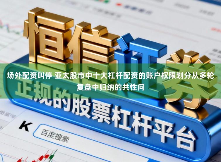 场外配资叫停 亚太股市中十大杠杆配资的账户权限划分从多轮复盘中归纳的共性问