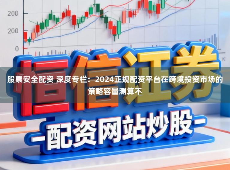 股票安全配资 深度专栏：2024正规配资平台在跨境投资市场的策略容量测算不