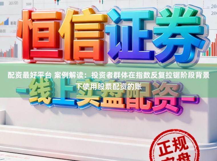 配资最好平台 案例解读：投资者群体在指数反复拉锯阶段背景下使用股票配资的账