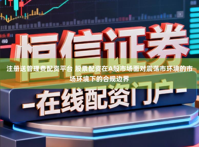 注册送管理费配资平台 股票配资在A股市场面对震荡市环境的市场环境下的合规边界